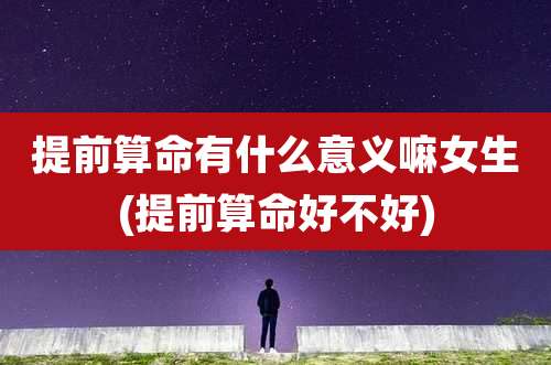 提前算命有什么意义嘛女生(提前算命好不好)