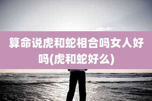 算命说虎和蛇相合吗女人好吗(虎和蛇好么)
