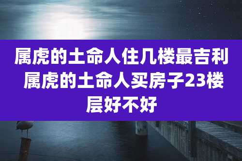属虎的土命人住几楼最吉利 属虎的土命人买房子23楼层好不好