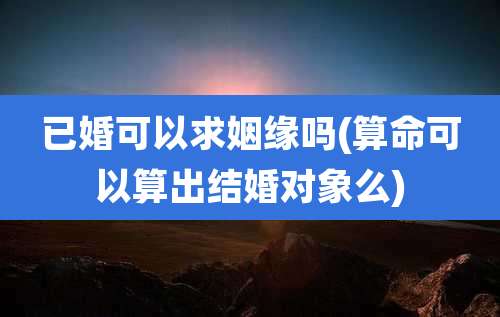 已婚可以求姻缘吗(算命可以算出结婚对象么)