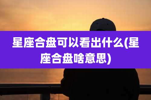 星座合盘可以看出什么(星座合盘啥意思)