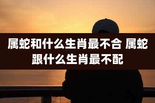 属蛇和什么生肖最不合 属蛇跟什么生肖最不配