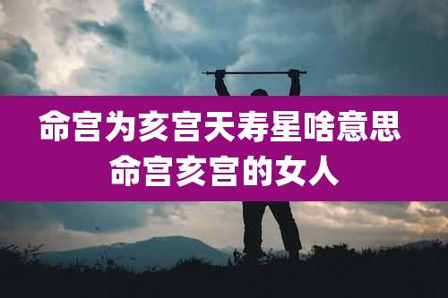 命宫为亥宫天寿星啥意思 命宫亥宫的女人