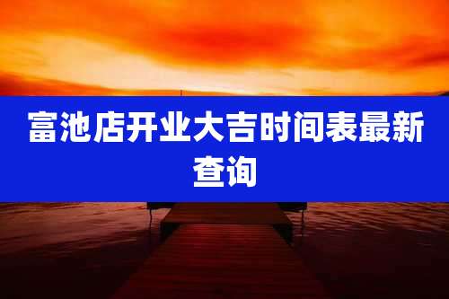富池店开业大吉时间表最新查询