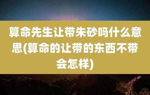 算命先生让带朱砂吗什么意思(算命的让带的东西不带会怎样)