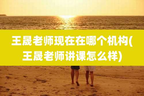 王晟老师现在在哪个机构(王晟老师讲课怎么样)