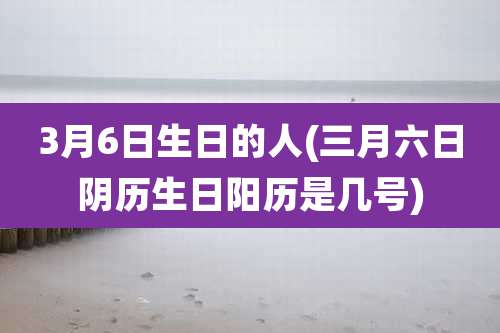 3月6日生日的人(三月六日阴历生日阳历是几号)