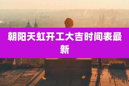 朝阳天虹开工大吉时间表最新