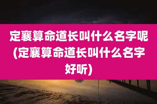 定襄算命道长叫什么名字呢(定襄算命道长叫什么名字好听)