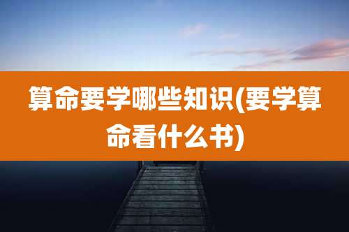 算命要学哪些知识(要学算命看什么书)