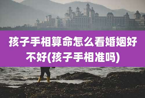 孩子手相算命怎么看婚姻好不好(孩子手相准吗)