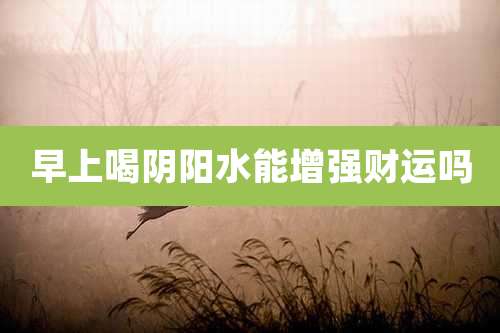 早上喝阴阳水能增强财运吗