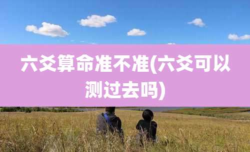 六爻算命准不准(六爻可以测过去吗)