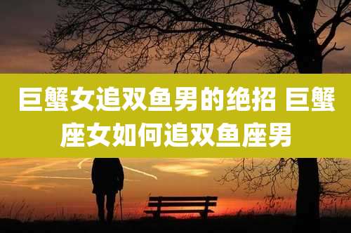 巨蟹女追双鱼男的绝招 巨蟹座女如何追双鱼座男