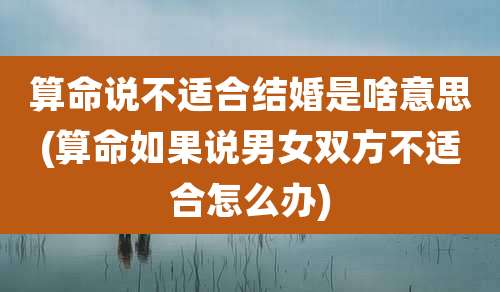 算命说不适合结婚是啥意思(算命如果说男女双方不适合怎么办)