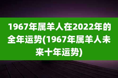 1967年属羊人在2022年的全年运势(1967年属羊人未来十年运势)