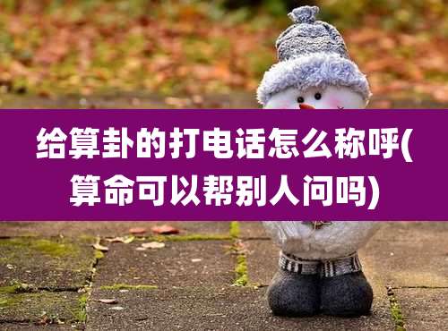 给算卦的打电话怎么称呼(算命可以帮别人问吗)