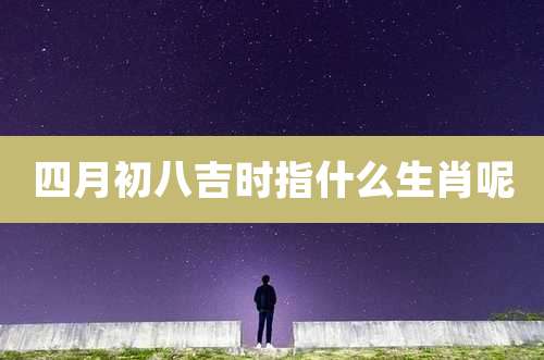 四月初八吉时指什么生肖呢