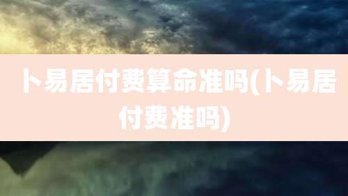 卜易居付费算命准吗(卜易居付费准吗)