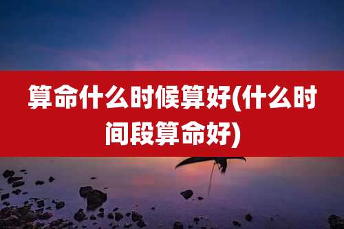 算命什么时候算好(什么时间段算命好)