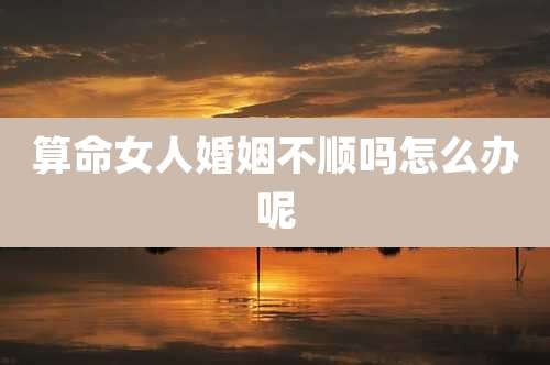 算命女人婚姻不顺吗怎么办呢