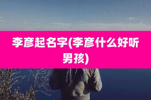 李彦起名字(李彦什么好听男孩)