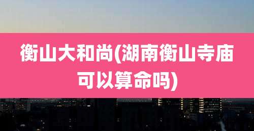 衡山大和尚(湖南衡山寺庙可以算命吗)