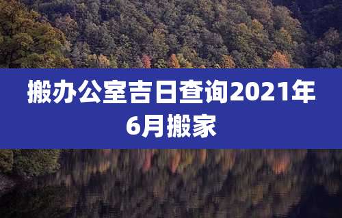 搬办公室吉日查询2021年6月搬家
