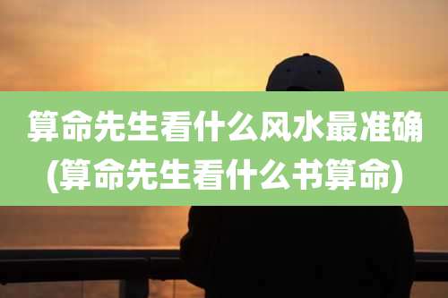 算命先生看什么风水最准确(算命先生看什么书算命)