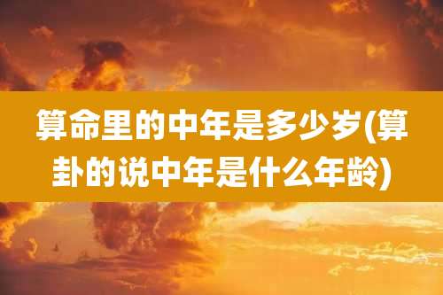 算命里的中年是多少岁(算卦的说中年是什么年龄)