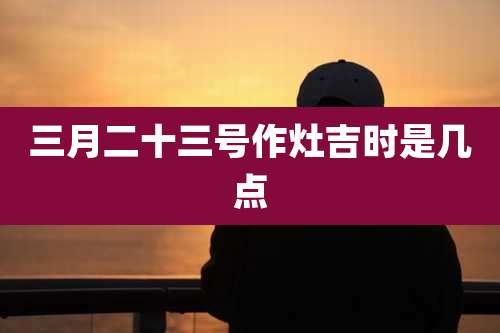 三月二十三号作灶吉时是几点