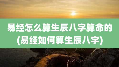 易经怎么算生辰八字算命的(易经如何算生辰八字)