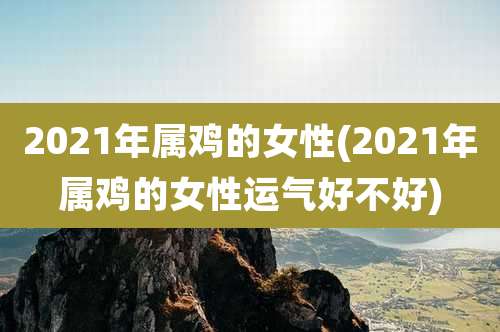 2021年属鸡的女性(2021年属鸡的女性运气好不好)