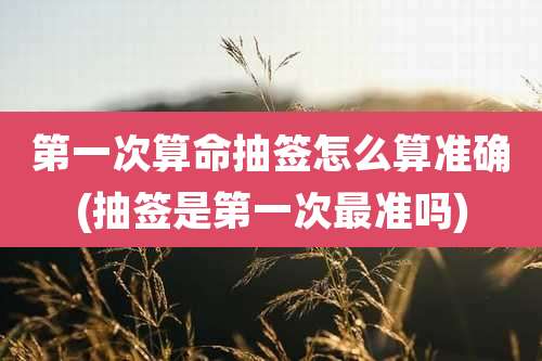 第一次算命抽签怎么算准确(抽签是第一次最准吗)