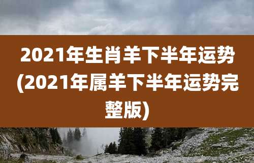 2021年生肖羊下半年运势(2021年属羊下半年运势完整版)