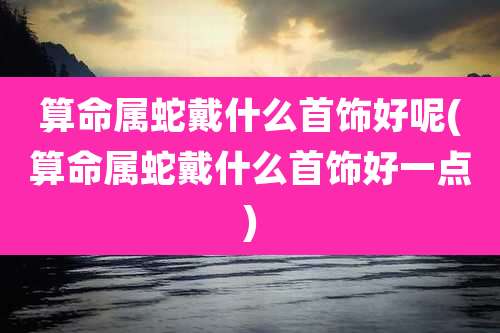 算命属蛇戴什么首饰好呢(算命属蛇戴什么首饰好一点)