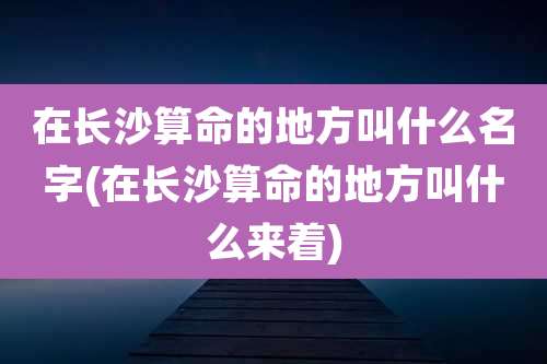 在长沙算命的地方叫什么名字(在长沙算命的地方叫什么来着)