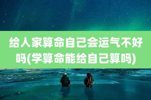 给人家算命自己会运气不好吗(学算命能给自己算吗)