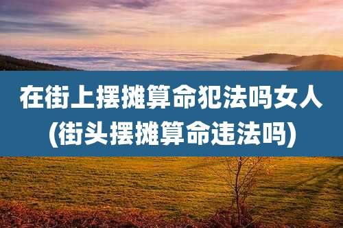 在街上摆摊算命犯法吗女人(街头摆摊算命违法吗)