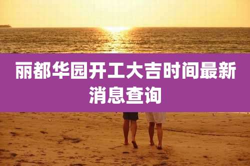 丽都华园开工大吉时间最新消息查询