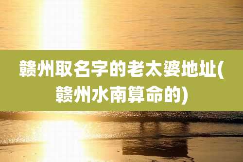 赣州取名字的老太婆地址(赣州水南算命的)