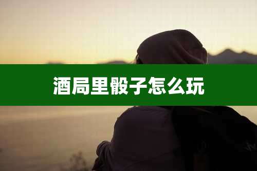 酒局里骰子怎么玩