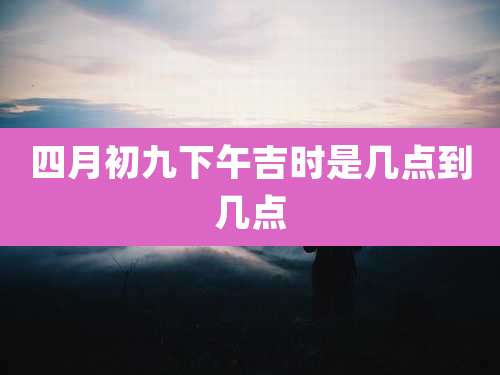 四月初九下午吉时是几点到几点