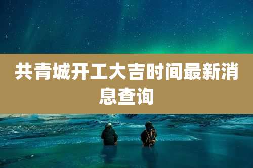 共青城开工大吉时间最新消息查询