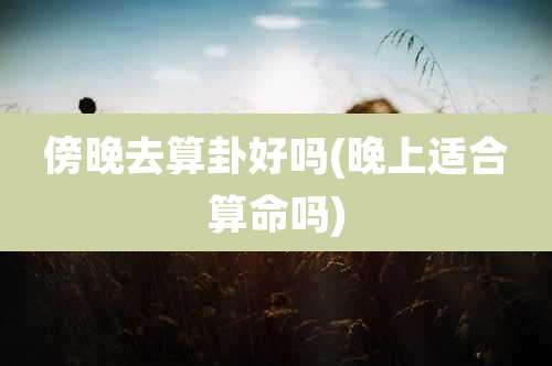 傍晚去算卦好吗(晚上适合算命吗)