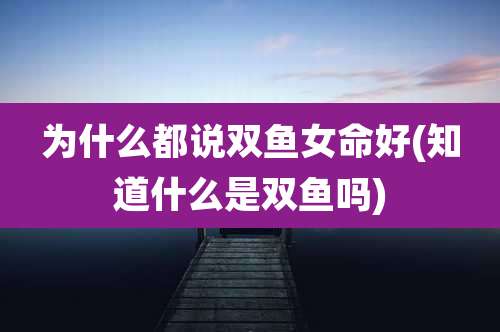 为什么都说双鱼女命好(知道什么是双鱼吗)