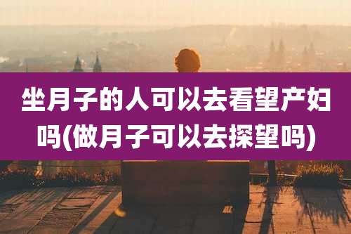 坐月子的人可以去看望产妇吗(做月子可以去探望吗)