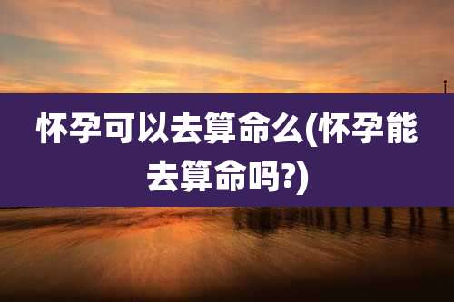 怀孕可以去算命么(怀孕能去算命吗?)