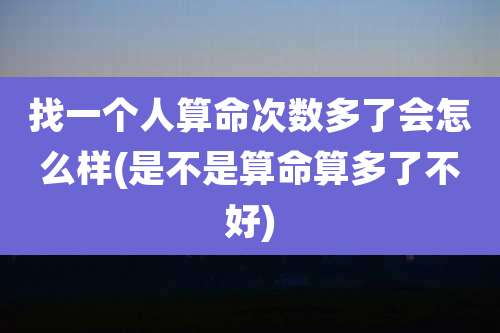 找一个人算命次数多了会怎么样(是不是算命算多了不好)