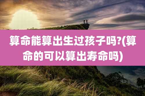 算命能算出生过孩子吗?(算命的可以算出寿命吗)